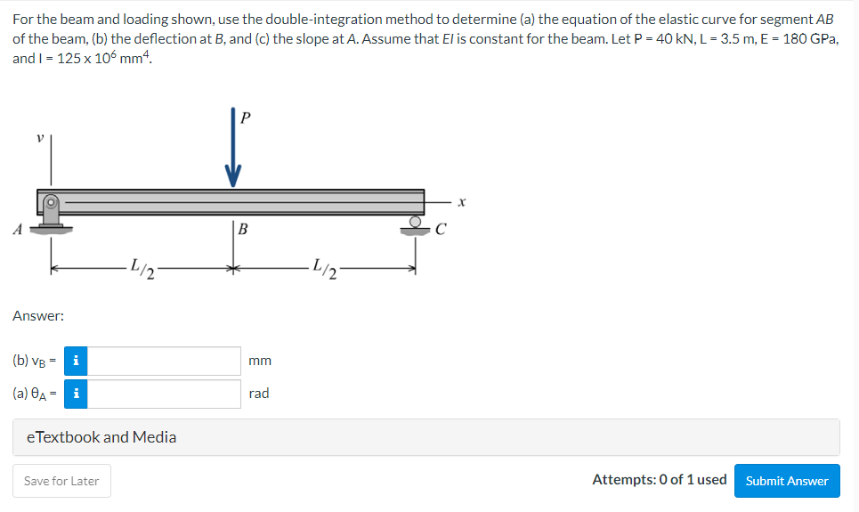 For the beam and loading shown, use the double-integration method to determine (a) the equation of the elastic curve for segment AB
of the beam, (b) the deflection at B, and (c) the slope at A. Assume that El is constant for the beam. Let P = 40 kN, L= 3.5 m, E = 180 GPa,
and I = 125 x 106 mm4.
P
Answer:
(b) VB =
i
mm
(a) OA = i
rad
eTextbook and Media
Save for Later
Attempts: 0 of 1 used
Submit Answer
