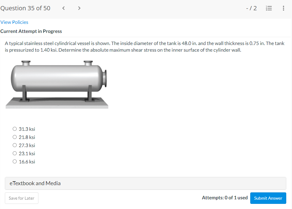 Question 35 of 50
>
-/2
View Policies
Current Attempt in Progress
A typical stainless steel cylindrical vessel is shown. The inside diameter of the tank is 48.O in. and the wall thickness is 0.75 in. The tank
is pressurized to 1.40 ksi. Determine the absolute maximum shear stress on the inner surface of the cylinder wall.
O 31.3 ksi
O 21.8 ksi
27.3 ksi
23.1 ksi
O 16.6 ksi
eTextbook and Media
Save for Later
Attempts: 0 of 1 used
Submit Answer
II
