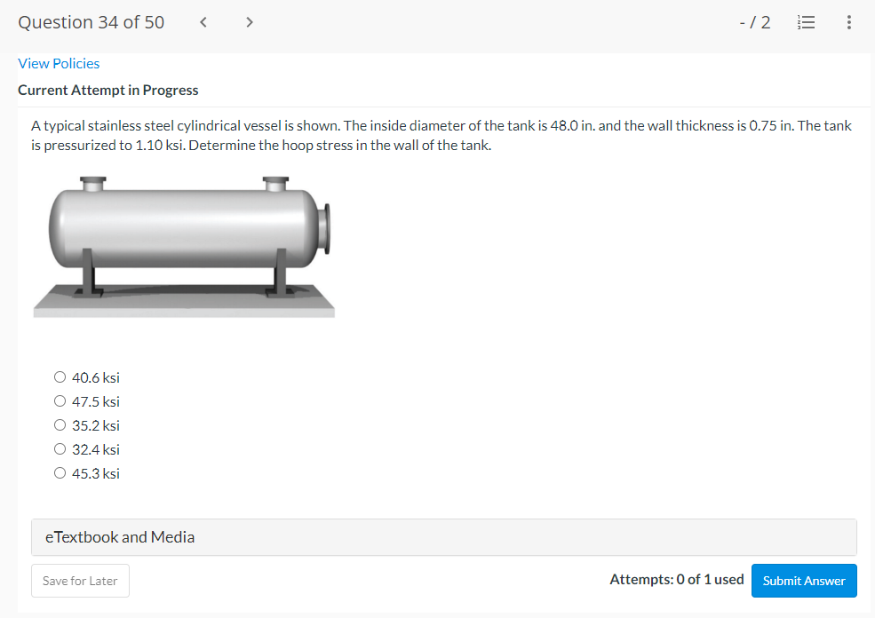 Question 34 of 50
-/2
View Policies
Current Attempt in Progress
A typical stainless steel cylindrical vessel is shown. The inside diameter of the tank is 48.0 in. and the wall thickness is 0.75 in. The tank
is pressurized to 1.10 ksi. Determine the hoop stress in the wall of the tank.
O 40.6 ksi
O 47.5 ksi
O 35.2 ksi
O 32.4 ksi
O 45.3 ksi
eTextbook and Media
Save for Later
Attempts: 0 of 1 used
Submit Answer
..
II
