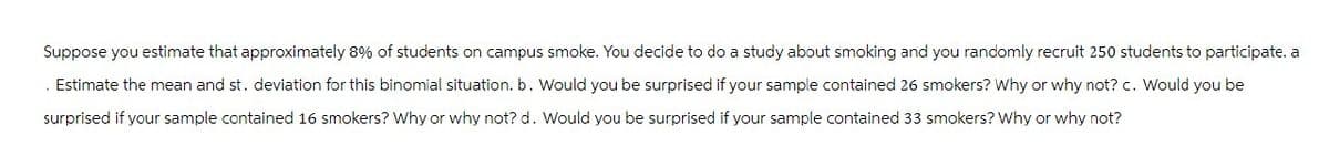 Suppose you estimate that approximately 8% of students on campus smoke. You decide to do a study about smoking and you randomly recruit 250 students to participate. a
. Estimate the mean and st. deviation for this binomial situation. b. Would you be surprised if your sample contained 26 smokers? Why or why not? c. Would you be
surprised if your sample contained 16 smokers? Why or why not? d. Would you be surprised if your sample contained 33 smokers? Why or why not?