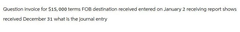 Question invoice for $15,000 terms FOB destination received entered on January 2 receiving report shows
received December 31 what is the journal entry