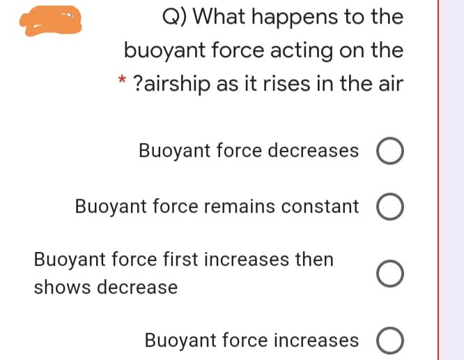 Q) What happens to the
buoyant force acting on the
?airship as it rises in the air
Buoyant force decreases
Buoyant force remains constant O
Buoyant force first increases then
shows decrease
Buoyant force increases O
