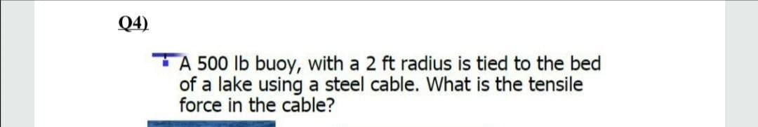 Q4)
A 500 lb buoy, with a 2 ft radius is tied to the bed
of a lake using a steel cable. What is the tensile
force in the cable?
