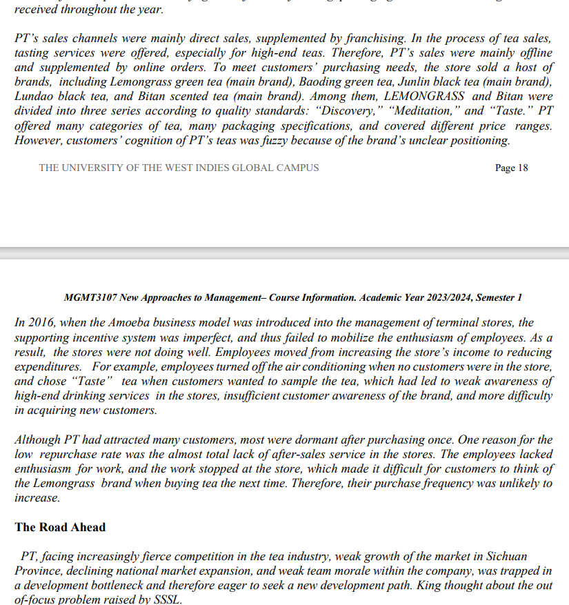 received throughout the year.
PT's sales channels were mainly direct sales, supplemented by franchising. In the process of tea sales,
tasting services were offered, especially for high-end teas. Therefore, PT's sales were mainly offline
and supplemented by online orders. To meet customers' purchasing needs, the store sold a host of
brands, including Lemongrass green tea (main brand), Baoding green tea, Junlin black tea (main brand),
Lundao black tea, and Bitan scented tea (main brand). Among them, LEMONGRASS and Bitan were
divided into three series according to quality standards: "Discovery," "Meditation," and "Taste." PT
offered many categories of tea, many packaging specifications, and covered different price ranges.
However, customers' cognition of PT's teas was fuzzy because of the brand's unclear positioning.
THE UNIVERSITY OF THE WEST INDIES GLOBAL CAMPUS
Page 18
MGMT3107 New Approaches to Management-Course Information. Academic Year 2023/2024, Semester 1
In 2016, when the Amoeba business model was introduced into the management of terminal stores, the
supporting incentive system was imperfect, and thus failed to mobilize the enthusiasm of employees. As a
result, the stores were not doing well. Employees moved from increasing the store's income to reducing
expenditures. For example, employees turned off the air conditioning when no customers were in the store,
and chose "Taste" tea when customers wanted to sample the tea, which had led to weak awareness of
high-end drinking services in the stores, insufficient customer awareness of the brand, and more difficulty
in acquiring new customers.
Although PT had attracted many customers, most were dormant after purchasing once. One reason for the
low repurchase rate was the almost total lack of after-sales service in the stores. The employees lacked
enthusiasm for work, and the work stopped at the store, which made it difficult for customers to think of
the Lemongrass brand when buying tea the next time. Therefore, their purchase frequency was unlikely to
increase.
The Road Ahead
PT, facing increasingly fierce competition in the tea industry, weak growth of the market in Sichuan
Province, declining national market expansion, and weak team morale within the company, was trapped in
a development bottleneck and therefore eager to seek a new development path. King thought about the out
of-focus problem raised by SSSL.