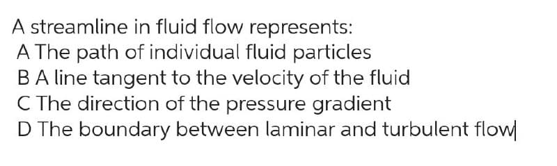 A streamline in fluid flow represents:
A The path of individual fluid particles
B A line tangent to the velocity of the fluid
C The direction of the pressure gradient
D The boundary between laminar and turbulent flow