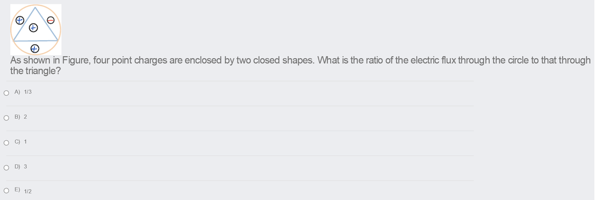 As shown in Figure, four point charges are enclosed by two closed shapes. What is the ratio of the electric flux through the circle to that through
the triangle?
O A) 1/3
о в) 2
о с) 1
O D) 3
O E) 1/2
