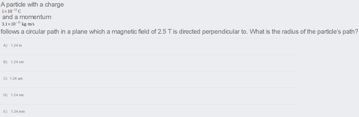 A particle with a charge
1x10-12C
and a momentum
3.1x10-15 kg-m/s
follows a circular path in a plane which a magnetic field of 2.5 T is directed perpendicular to. What is the radius of the particle's path?
A) 1.24 m
B) 1.24 cm
C) 1.24 um
D) 1.24 nm
E) 1.24 mm
