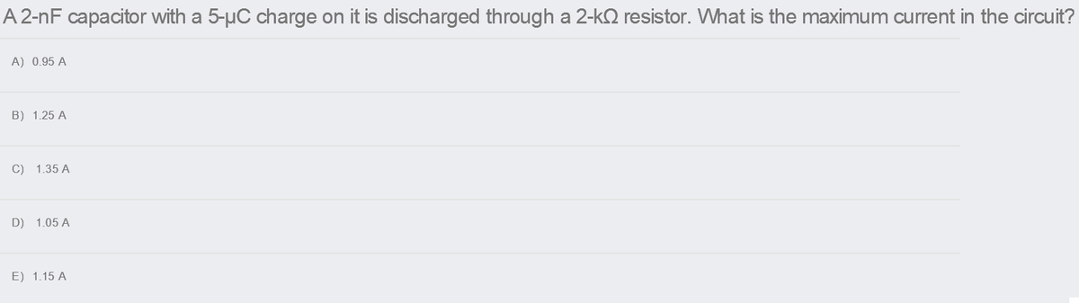 A 2-nF capacitor with a 5-µC charge on it is discharged through a 2-kQ resistor. What is the maximum current in the circuit?
A) 0.95 A
B) 1.25 A
C) 1.35 A
D) 1.05 A
E) 1.15 A
