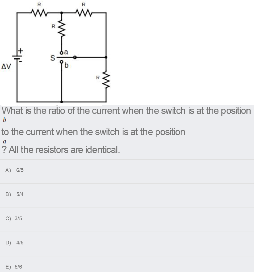 R
R
R
da
S
AV
What is the ratio of the current when the switch is at the position
b
to the current when the switch is at the position
a
? All the resistors are identical.
A) 6/5
B) 5/4
- C) 3/5
D) 4/5
. E) 5/6
