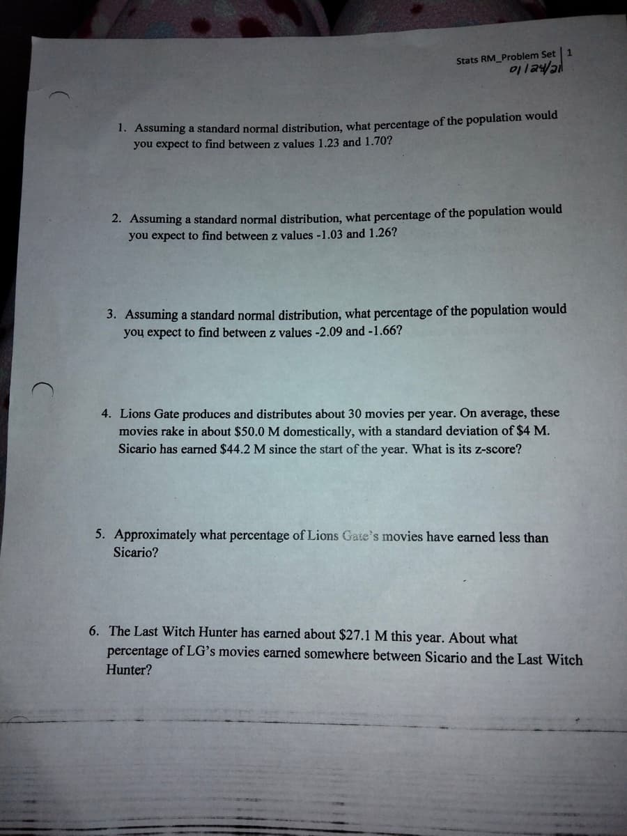 Stats RM_Problem Set 1
1. Assuming a standard normal distribution, what percentage of the population would
you expect to find between z values 1.23 and 1.70?
2. Assuming a standard normal distribution, what percentage of the population would
you expect to find between z values -1.03 and 1.26?
3. Assuming a standard normal distribution, what percentage of the population would
you expect to find between z values -2.09 and -1.66?
4. Lions Gate produces and distributes about 30 movies per year. On average, these
movies rake in about $50.0 M domestically, with a standard deviation of $4 M.
Sicario has earned $44.2 M since the start of the year. What is its z-score?
5. Approximately what percentage of Lions Gate's movies have earned less than
Sicario?
6. The Last Witch Hunter has earned about $27.1 M this year. About what
percentage of LG's movies earned somewhere between Sicario and the Last Witch
Hunter?
