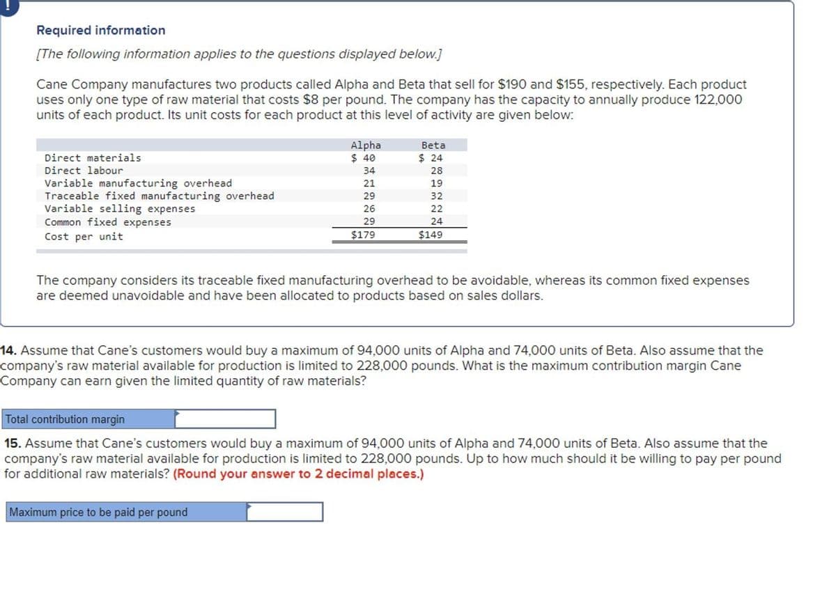 Required information
[The following information applies to the questions displayed below.]
Cane Company manufactures two products called Alpha and Beta that sell for $190 and $155, respectively. Each product
uses only one type of raw material that costs $8 per pound. The company has the capacity to annually produce 122,000
units of each product. Its unit costs for each product at this level of activity are given below:
Direct materials
Direct labour
Variable manufacturing overhead
Traceable fixed manufacturing overhead
Variable selling expenses
Common fixed expenses
Cost per unit
Alpha
$ 40
Beta
$ 24
34
28
21
19
29
32
26
22
29
24
$179
$149
The company considers its traceable fixed manufacturing overhead to be avoidable, whereas its common fixed expenses
are deemed unavoidable and have been allocated to products based on sales dollars.
14. Assume that Cane's customers would buy a maximum of 94,000 units of Alpha and 74,000 units of Beta. Also assume that the
company's raw material available for production is limited to 228,000 pounds. What is the maximum contribution margin Cane
Company can earn given the limited quantity of raw materials?
Total contribution margin
15. Assume that Cane's customers would buy a maximum of 94,000 units of Alpha and 74,000 units of Beta. Also assume that the
company's raw material available for production is limited to 228,000 pounds. Up to how much should it be willing to pay per pound
for additional raw materials? (Round your answer to 2 decimal places.)
Maximum price to be paid per pound