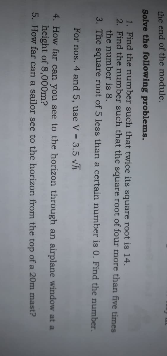 the end of the module.
Solve the following problems.
1. Find the number such that twice its square root is 14.
2. Find the number such that the square root of four more than five times
the number is 8.
3. The square root of 5 less than a certain number is 0. Find the number.
For nos. 4 and 5, use V = 3.5 h
4. How far can you see to the horizon through an airplane window at a
height of 8,000m?
5. How far can a sailor see to the horizon from the top of a 20m mast?
