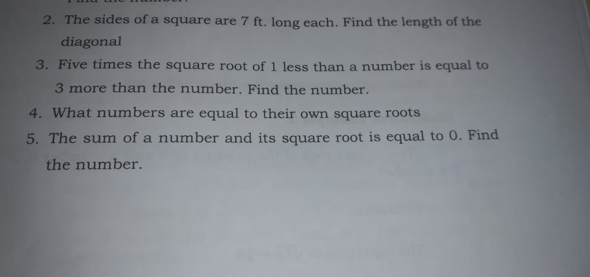 2. The sides of a square are 7 ft. long each. Find the length of the
diagonal
3. Five times the square root of 1 1less than a number is equal to
3 more than the number. Find the number.
4. What numbers are equal to their own square roots
5. The sum of a number and its square root is equal to 0. Find
the number.
