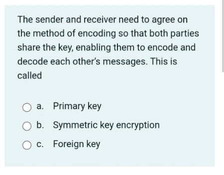 The sender and receiver need to agree on
the method of encoding so that both parties
share the key, enabling them to encode and
decode each other's messages. This is
called
a. Primary key
O b. Symmetric key encryption
O c. Foreign key
