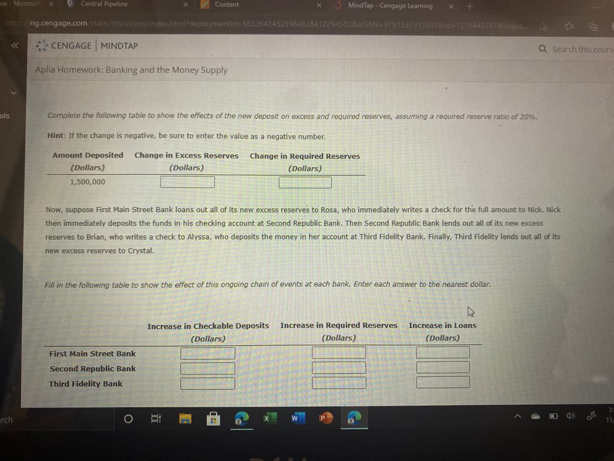 ne-Microsof
Central Pipeline
* MindTap - Cengage Learning
Content
https://ng.cengage.com/static/nb/ui/evo/index.html?deploymentld=58326424525984828412294502&elSBN=97813379156018id=12764437678snaps..
CENGAGE MINDTAP
Q Search this cours
Aplia Homework: Banking and the Money Supply
ols
Complete the following table to show the effects of the new deposit on excess and reguired reserves, assuming a required reserve ratio of 20%.
Hint: If the change is negative, be sure to enter the value as a negative number.
Amount Deposited
Change in Excess Reserves
Change in Required Reserves
(Dollars)
(Dollars)
(Dollars)
1,500,000
Now, suppose First Main Street Bank loans out all of its new excess reserves to Rosa, who immediately writes a check for the full amount to Nick. Nick
then immediately deposits the funds in his checking account at Second Republic Bank. Then Second Republic Bank lends out all of its new excess
reserves to
an, who writes a check
who deposit
money in her account at Third Fidelity Bank. Finally, Third Fidelity lends out all of its
new excess reserves to Crystal.
Fill in the following table to show the effect of this ongoing chain of events at each bank. Enter each answer to the nearest dollar.
Increase in Checkable Deposits
Increase in Required Reserves
Increase in Loans
(Dollars)
(Dollars)
(Dollars)
First Main Street Bank
Second Republic Bank
Third Fidelity Bank
1:
rch
