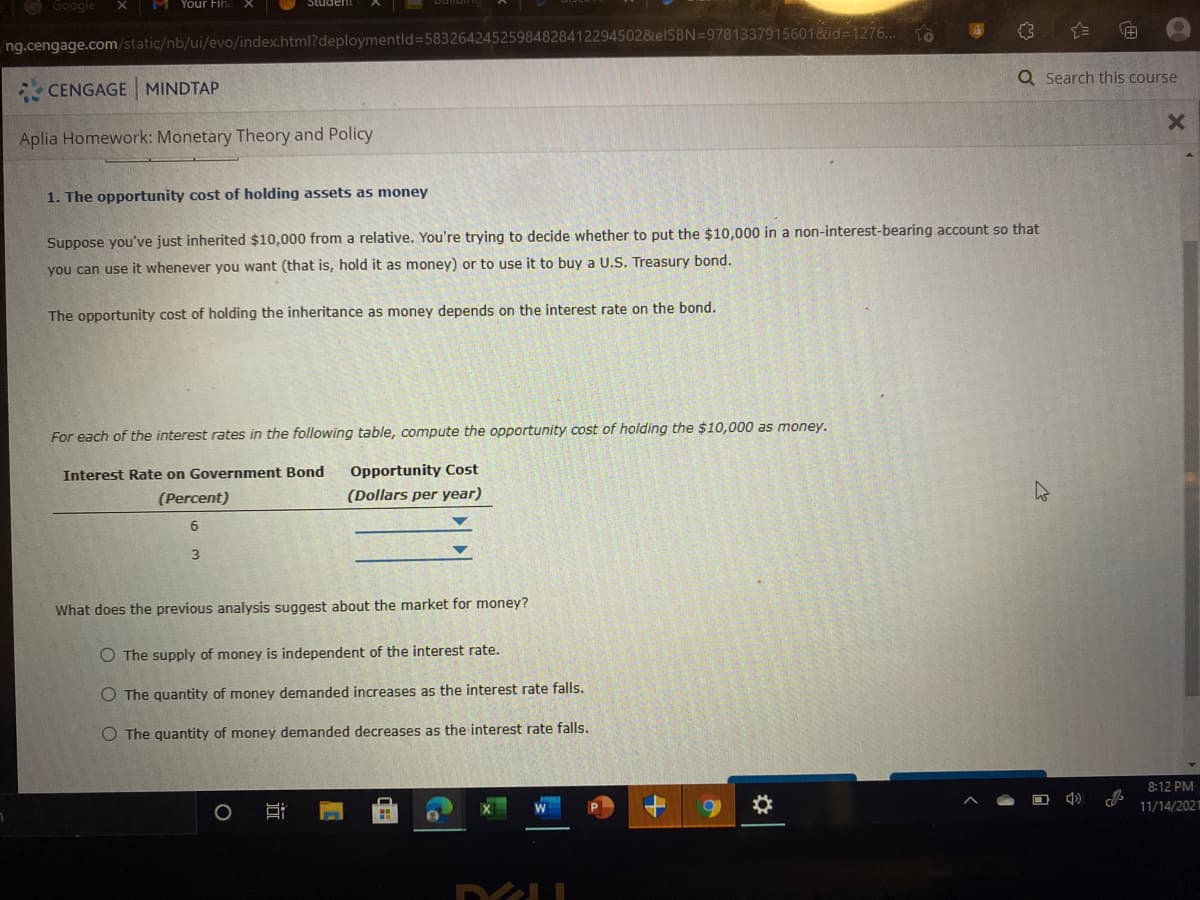 Google
M Your Fin
To
ng.cengage.com/static/nb/ui/evo/index.html?deploymentld=58326424525984828412294502&elSBN=9781337915601&id=1276..
Q Search this course
CENGAGE MINDTAP
Aplia Homework: Monetary Theory and Policy
1. The opportunity cost of holding assets as money
Suppose you've just inherited $10,000 from a relative. You're trying to decide whether to put the $10,000 in a non-interest-bearing account so that
you can use it whenever you want (that is, hold it as money) or to use it to buy a U.S. Treasury bond.
The opportunity cost of holding the inheritance as money depends on the interest rate on the bond.
For each of the interest rates in the following table, compute the opportunity cost of holding the $10,000 as money.
Interest Rate on Government Bond
Opportunity Cost
(Percent)
(Dollars per year)
6.
3
What does the previous analysis suggest about the market for money?
O The supply of money is independent of the interest rate.
O The quantity of money demanded increases as the interest rate falls.
O The quantity of money demanded decreases as the interest rate falls.
8:12 PM
11/14/202
近
