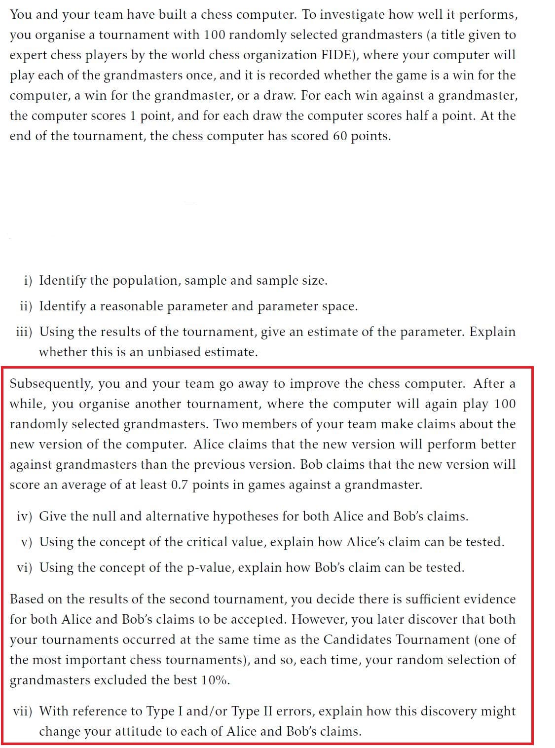 You and your team have built a chess computer. To investigate how well it performs,
you organise a tournament with 100 randomly selected grandmasters (a title given to
expert chess players by the world chess organization FIDE), where your computer will
play each of the grandmasters once, and it is recorded whether the game is a win for the
computer, a win for the grandmaster, or a draw. For each win against a grandmaster,
the computer scores 1 point, and for each draw the computer scores half a point. At the
end of the tournament, the chess computer has scored 60 points.
i) Identify the population, sample and sample size.
ii) Identify a reasonable parameter and parameter space.
iii) Using the results of the tournament, give an estimate of the parameter. Explain
whether this is an unbiased estimate.
Subsequently, you and your team go away to improve the chess computer. After a
while, you organise another tournament, where the computer will again play 100
randomly selected grandmasters. Two members of your team make claims about the
new version of the computer. Alice claims that the new version will perform better
against grandmasters than the previous version. Bob claims that the new version will
score an average of at least 0.7 points in games against a grandmaster.
iv) Give the null and alternative hypotheses for both Alice and Bob's claims.
v) Using the concept of the critical value, explain how Alice's claim can be tested.
vi) Using the concept of the p-value, explain how Bob's claim can be tested.
Based on the results of the second tournament, you decide there is sufficient evidence
for both Alice and Bob's claims to be accepted. However, you later discover that both
your tournaments occurred at the same time as the Candidates Tournament (one of
the most important chess tournaments), and so, each time, your random selection of
grandmasters excluded the best 10%.
vii) With reference to Type I and/or Type II errors, explain how this discovery might
change your attitude to each of Alice and Bob's claims.
