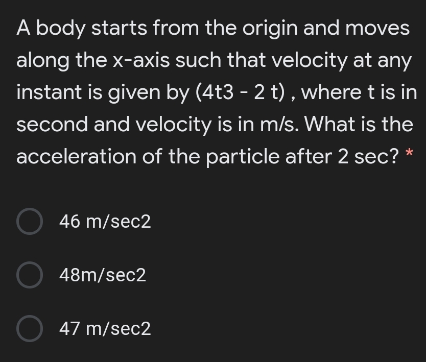 A body starts from the origin and moves
along the x-axis such that velocity at any
instant is given by (4t3 - 2 t) , where t is in
second and velocity is in m/s. What is the
acceleration of the particle after 2 sec? *
O 46 m/sec2
O 48m/sec2
O 47 m/sec2
