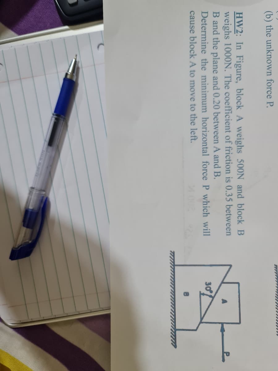 (b) the unknown force P.
HW2: In Figure, block A weighs 500N and block B
weighs 1000N. The coefficient of friction is 0.35 between
B and the plane and 0.20 between A and B.
Determine the minimum horizontal force P which will
30
cause block A to move to the left.
M002
