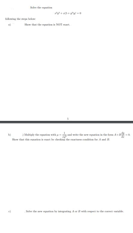 Solve the equation
ry + r(5+ y)y' = 0
following the steps below:
a)
Show that the equation is NOT exact.
) Multiply the equation with u =
Show that this equation is exact by checking the exactness condition for A and B.
b)
and write the new equation in the form A+B
0.
e)
Salve the new equation by integrating A or B with respect to the coerect varinble.
