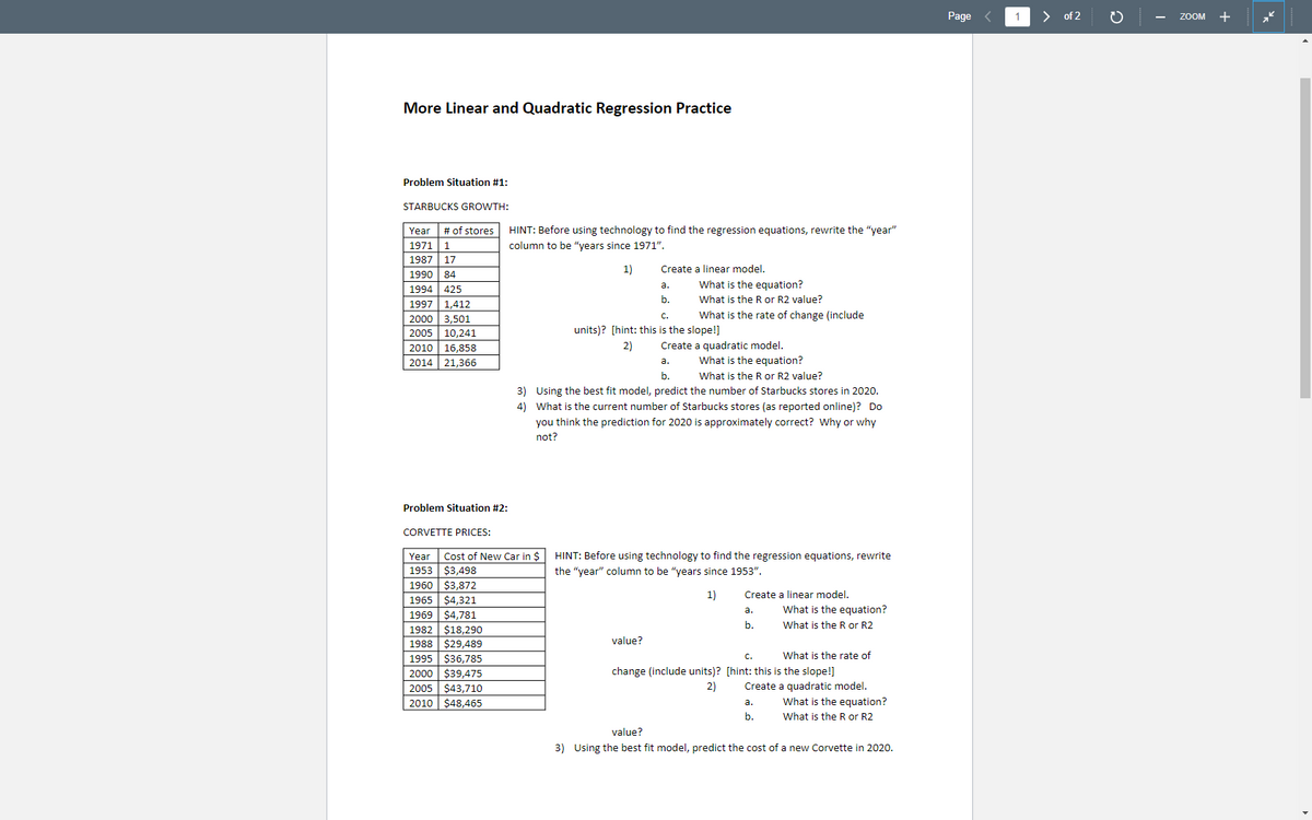 **More Linear and Quadratic Regression Practice**

**Problem Situation #1:**

**STARBUCKS GROWTH:**

| Year | # of Stores |
|------|-------------|
| 1971 | 1           |
| 1987 | 17          |
| 1990 | 84          |
| 1994 | 425         |
| 1997 | 1,412       |
| 2000 | 3,501       |
| 2005 | 10,241      |
| 2010 | 16,858      |
| 2014 | 21,366      |

*HINT:* Before using technology to find the regression equations, rewrite the "year" column to be "years since 1971."

1) Create a linear model.
   - a. What is the equation?
   - b. What is the R or R2 value?
   - c. What is the rate of change (include units)? [hint: this is the slope!]

2) Create a quadratic model.
   - a. What is the equation?
   - b. What is the R or R2 value?

3) Using the best fit model, predict the number of Starbucks stores in 2020. 

4) What is the current number of Starbucks stores (as reported online)? Do you think the prediction for 2020 is approximately correct? Why or why not?

---

**Problem Situation #2:**

**CORVETTE PRICES:**

| Year | Cost of New Car in $ |
|------|----------------------|
| 1953 | $3,498              |
| 1960 | $3,872              |
| 1965 | $4,321              |
| 1969 | $4,781              |
| 1982 | $18,290             |
| 1988 | $28,289             |
| 1995 | $36,785             |
| 2000 | $39,475             |
| 2005 | $43,710             |
| 2010 | $48,465             |

*HINT:* Before using technology to find the regression equations, rewrite the "year" column to be "years since 1953."

1) Create a linear model.
   - a. What is the equation?
   - b. What is the R or R2 value?
   - c. What is the rate of