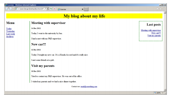 exercise -Windows Iatemet Explorer
a cusersdego DesktopesortorioHT P
Everdse
My blog about my life
|Meeting with supervisor
Menu
Last posts
Today
Yesterday
Last week
Archives
14 Dec 2011
Mesting with supervisor
New cart!
Visit y parents
Today I went to the university by bus.
I had a met with my PAD upervisor.
New car!!!
12 De 2011
Today I bought my new car. It's a Honda Accord and it's realy rice.
Imet some friends at a pub.
Visit my parents
10 Dec 2011
Tried to contact my PhD supervisor. He was out of his office
I visited my parets and we had a nice dirner together.
Contact me enalgsenething.com
100%

