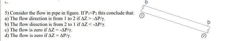 1
5) Consider the flow in pipe in figure. If P₁<P2 this conclude that:
a) The flow direction is from 1 to 2 if AZ > -AP/y.
b) The flow direction is from 2 to 1 if AZ <-AP/y.
c) The flow is zero if AZ = -AP/y.
d) The flow is zero if AZ = AP/y.