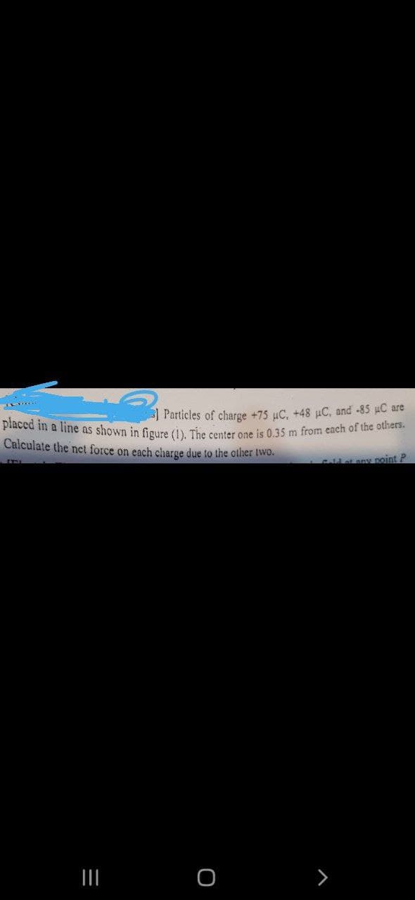 Particles of charge +75 μC, +48 μC, and -85 µC are
placed in a line as shown in figure (1). The center one is 0.35 m from each of the others.
Calculate the net force on each charge due to the other two.
Gald of any point P
|||
=
O