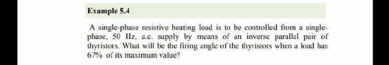 Example 5.4
A single-phase resistive heating load is to be controlled from a single-
phase, 50 Hz, a.c. supply by means of an inverse parallel pair of
thyristors. What will be the firing angle of the thyristors when a load has
67% of its maximum value?