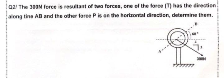 Q2/ The 300N force is resultant of two forces, one of the force (T) has the direction
along tine AB and the other force P is on the horizontal direction, determine them.
300N