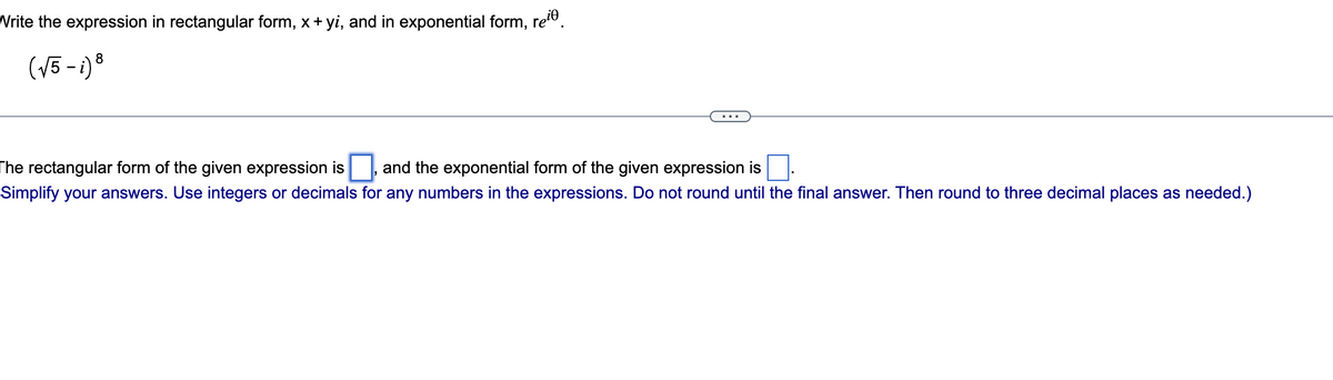 Write the expression in rectangular form, x + yi, and in exponential form, re
(√5-i) 8
The rectangular form of the given expression is and the exponential form of the given expression is
Simplify your answers. Use integers or decimals for any numbers in the expressions. Do not round until the final answer. Then round to three decimal places as needed.)