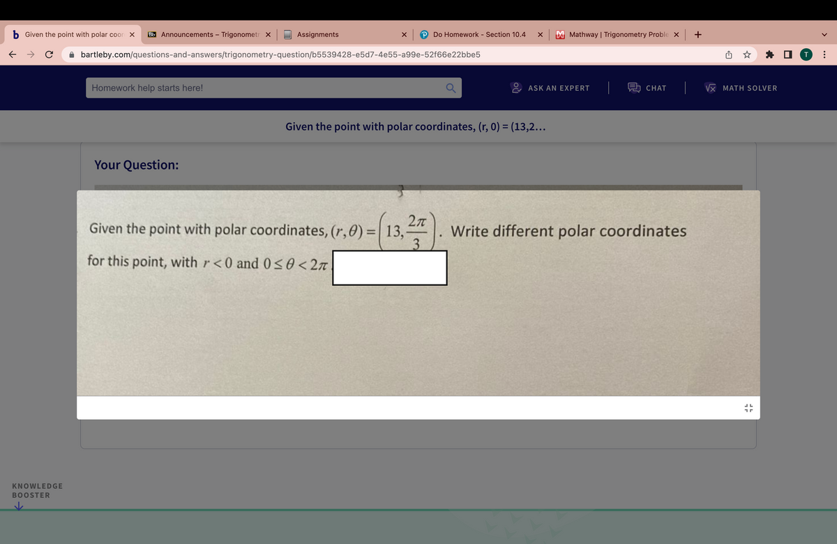 b Given the point with polar coord X Bb Announcements - Trigonometr X
→ C
KNOWLEDGE
BOOSTER
Homework help starts here!
Assignments
Your Question:
x |
bartleby.com/questions-and-answers/trigonometry-question/b5539428-e5d7-4e55-a99e-52f66e22bbe5
Do Homework - Section 10.4 XX Mathway | Trigonometry Proble X +
2π
Given the point with polar coordinates, (r, 0) = 13,7
3
for this point, with r<0 and 0≤0<2π
ASK AN EXPERT
Given the point with polar coordinates, (r, 0) = (13,2...
則 CHAT
Write different polar coordinates
VX MATH SOLVER
17
T