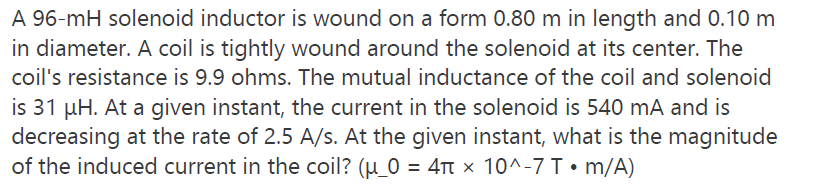 A 96-mH solenoid inductor is wound on a form 0.80 m in length and 0.10m
in diameter. A coil is tightly wound around the solenoid at its center. The
coil's resistance is 9.9 ohms. The mutual inductance of the coil and solenoid
is 31 µH. At a given instant, the current in the solenoid is 540 mA and is
decreasing at the rate of 2.5 A/s. At the given instant, what is the magnitude
of the induced current in the coil? (µ_0 = 4t × 10^-7 T • m/A)
