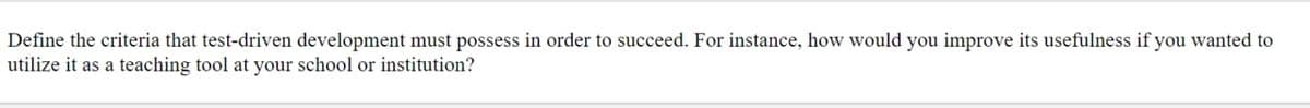 Define the criteria that test-driven development must possess in order to succeed. For instance, how would you improve its usefulness if you wanted to
utilize it as a teaching tool at your school or institution?