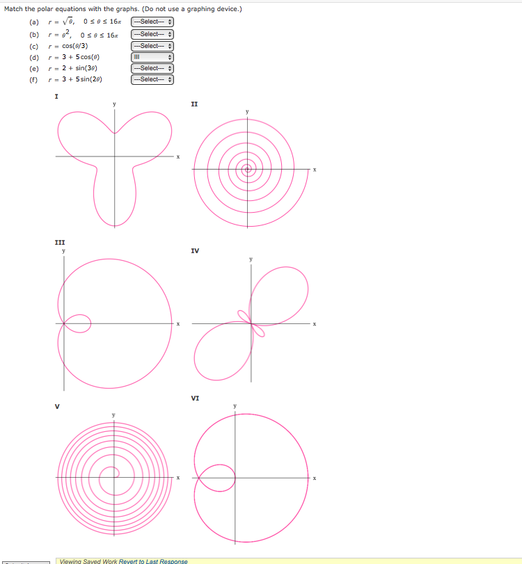 Match the polar equations with the graphs. (Do not use a graphing device.)
(a) r= √o, 0≤0 ≤ 16x
--Select-
(b) r=0², osos 16x
(c) r = cos(8/3)
(d)
(e)
(f)
r = 3 + 5 cos(0)
r = 2 + sin(30)
r = 3 + 5 sin(20)
I
III
-Select-
-Select-
#
g
y
-Select-
---Select--- +
IV
Dop
II
Viewing Saved Work Revert to Last Response
VI