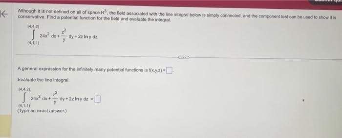 Although it is not defined on all of space R", the field associated with the line integral below is simply connected, and the component test can be used to show it is
conservative.
and evaluate the
a
for the
(4.4.2)
(4.1.1)
x + ² dy + 2ziny dz
24x² dx +²
A general expression for the infinitely many potential functions is f(x,y,z) --
Evaluate the line integral.
(4.4.2)
24x² dx + ² =
y
dy+2z In y dz=
(4.1.1)
(Type an exact answer.)