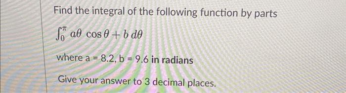 Find the integral of the following function by parts
S al cos 0 + b de
where a = 8.2, b = 9.6 in radians
Give your answer to 3 decimal places.