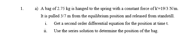 1.
a) A bag of 2.75 kg is hanged to the spring with a constant force of k=19/3 N/m.
It is pulled 3/7 m from the equilibrium position and released from standstill.
i.
Get a second order differential equation for the position at time t.
ii.
Use the series solution to determine the position of the bag.