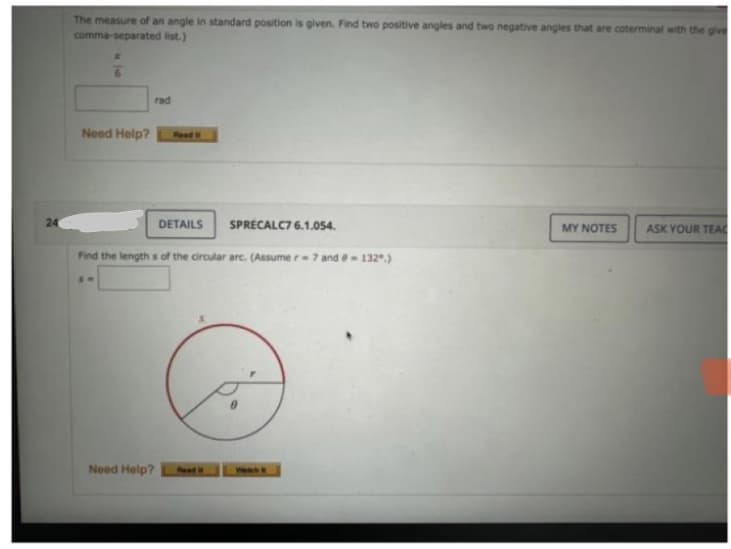 24
The measure of an angle in standard position is given. Find two positive angles and two negative angles that are coterminal with the give
comma-separated list.)
6
Need Help?
ST
rad
Read It
Need Help?
DETAILS
Find the lengths of the circular arc. (Assumer-7 and 132.)
SPRECALC7 6.1.054.
MY NOTES ASK YOUR TEAC