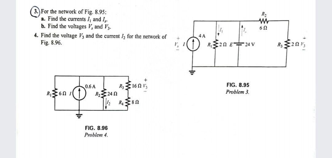 3. For the network of Fig. 8.95:
a. Find the currents I, and I.
b. Find the voltages V, and V3.
R2
6Ω
4. Find the voltage V3 and the current I, for the network of
Fig. 8.96.
4 A
20 E 24 V
0.6 A
R316N I';
FIG. 8.95
R60
R23 24 N
Problem 3.
FIG. 8.96
Problem 4.
