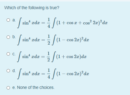 Which of the following is true?
sin' zdz = fa+e
a.
(1+ cos a + cos² 2æ)²dx
Ob.
/sin" zde =5 /(1- cos 2=)*dz
Oc.
1
/ sin" zde =/(1+ cos 20 )d.z
Od.
| sin“ zda = /(1 - cos 20)*da
O e. None of the choices.
