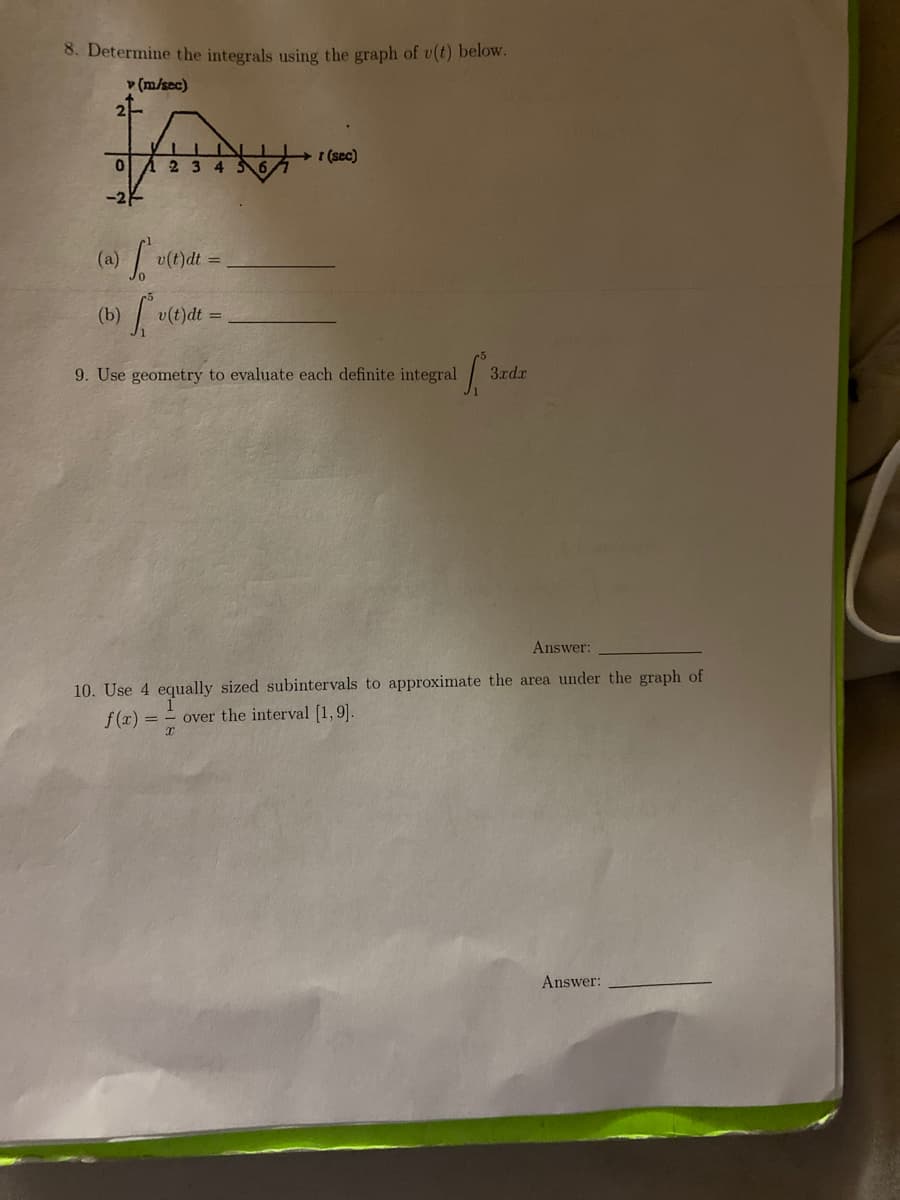 8. Determine the integrals using the graph of v(t) below.
v (m/sec)
2-
+ 1 (sec)
-2-
v(t)dt =
(b)
v(t)dt =
9. Use geometry to evaluate each definite integral 3
rdx
Answer:
10. Use 4 equally sized subintervals to approximate the area under the graph of
f(x) = - over the interval [1,9].
Answer:
