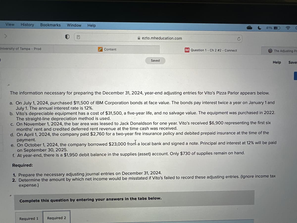 View History Bookmarks Window Help
University of Tampa - Prod
B
Content
ezto.mheducation.com
Required 1 Required 2
Saved
M Question 1 - Ch 2 # 2 - Connect
Complete this question by entering your answers in the tabs below.
41%
The information necessary for preparing the December 31, 2024, year-end adjusting entries for Vito's Pizza Parlor appears below.
a. On July 1, 2024, purchased $11,500 of IBM Corporation bonds at face value. The bonds pay interest twice a year on January 1 and
July 1. The annual interest rate is 12%.
b. Vito's depreciable equipment has a cost of $31,500, a five-year life, and no salvage value. The equipment was purchased in 2022.
The straight-line depreciation method is used.
c. On November 1, 2024, the bar area was leased to Jack Donaldson for one year. Vito's received $6,900 representing the first six
months' rent and credited deferred rent revenue at the time cash was received.
d. On April 1, 2024, the company paid $2,760 for a two-year fire insurance policy and debited prepaid insurance at the time of the
payment.
The Adjusting Pr
e. On October 1, 2024, the company borrowed $23,000 from a local bank and signed a note. Principal and interest at 12% will be paid
on September 30, 2025.
f. At year-end, there is a $1,950 debit balance in the supplies (asset) account. Only $730 of supplies remain on hand.
Required:
1. Prepare the necessary adjusting journal entries on December 31, 2024.
2. Determine the amount by which net income would be misstated if Vito's failed to record these adjusting entries. (Ignore income tax
expense.)
C
Help Save