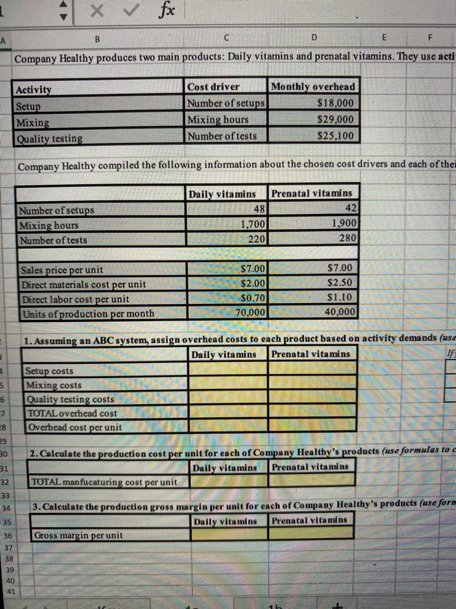 X V fx
E
LA
Company Healthy produces two main products: Daily vitamins and prenatal vitamins. They use acti
Cost driver
Monthly overhead
Activity
Setup
Mixing
Quality testing
Number of setups
$18,000
Mixing hours
Number of tests
$29,000
$25,100
Company Healthy compiled the following information about the chosen cost drivers and each of thei
Daily vitamins
Prenatal vitamins
42
Number of setups
Mixing hours
Number of tests
48
1,700
1,900
220
280
$7.00
$7.00
Sales price per unit
Direct materials cost per unit
$2.00
$2.50
Direct labor cost per unit
$0.70
$1.10
Units of production per month
70,000
40,000
1. Assuming an ABC system, assign overhead costs to each product based on activity demands (use
Daily vitamins
Prenatal vita mins
If
Setup costs
Mixing costs
Quality testing costs
TOTAL overhead cost
7
28
Overhead cost per unit
29
30
2. Calculate the production cost per unit for each of Company Healthy's products (use formulas to c
Daily vitamins
31
Prenatal vita mins
32
TOTAL manfucaturing cost per unit
33
3. Calculate the production gross margin per unit for each of Company Healthy's products (use form
Daily vitamins
34
35
Prenatal vitamins
36
Gross margin per unit
37
38
39
40
41
