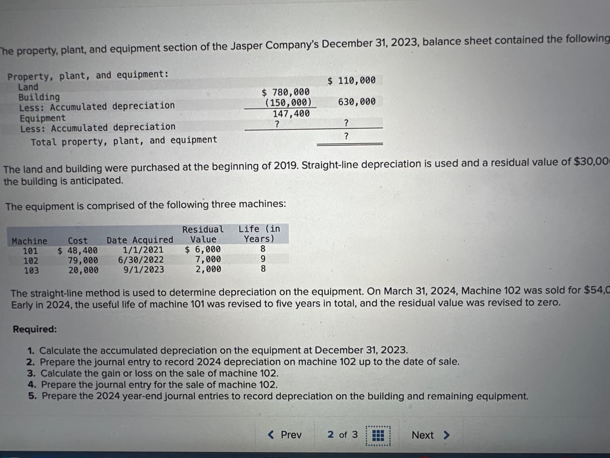 The property, plant, and equipment section of the Jasper Company's December 31, 2023, balance sheet contained the following
Property, plant, and equipment:
Land
Building
Less: Accumulated depreciation
Equipment
Less: Accumulated depreciation
Total property, plant, and equipment
Machine
101
102
103
Cost Date Acquired
$ 48,400
79,000
20,000
The land and building were purchased at the beginning of 2019. Straight-line depreciation is used and a residual value of $30,00
the building is anticipated.
The equipment is comprised of the following three machines:
1/1/2021
6/30/2022
9/1/2023
Residual
Value
$6,000
$ 780,000
(150,000)
147,400
?
7,000
2,000
Life (in)
Years)
8
9
8
$ 110,000
630,000
?
?
The straight-line method is used to determine depreciation on the equipment. On March 31, 2024, Machine 102 was sold for $54,C
Early in 2024, the useful life of machine 101 was revised to five years in total, and the residual value was revised to zero.
< Prev
Required:
1. Calculate the accumulated depreciation on the equipment at December 31, 2023.
2. Prepare the journal entry to record 2024 depreciation on machine 102 up to the date of sale.
3. Calculate the gain or loss on the sale of machine 102.
4. Prepare the journal entry for the sale of machine 102.
5. Prepare the 2024 year-end journal entries to record depreciation on the building and remaining equipment.
2 of 3
........
Next >