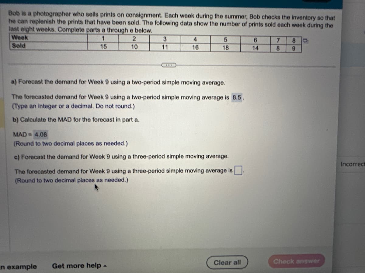 Bob is a photographer who sells prints on consignment. Each week during the summer, Bob checks the inventory so that
he can replenish the prints that have been sold. The following data show the number of prints sold each week during the
last eight weeks. Complete parts a through e below.
1
2
15
10
Week
Sold
3
***
En example
4
16
a) Forecast the demand for Week 9 using a two-period simple moving average.
The forecasted demand for Week 9 using a two-period simple moving average is 8.5.
(Type an integer or a decimal. Do not round.)
b) Calculate the MAD for the forecast in part a.
Get more help.
5
18
MAD= 4.08
(Round to two decimal places as needed.)
c) Forecast the demand for Week 9 using a three-period simple moving average.
The forecasted demand for Week 9 using a three-period simple moving average is
(Round to two decimal places as needed.)
Clear all
6
14
7
8
8 C
9
Check answer
Incorrect