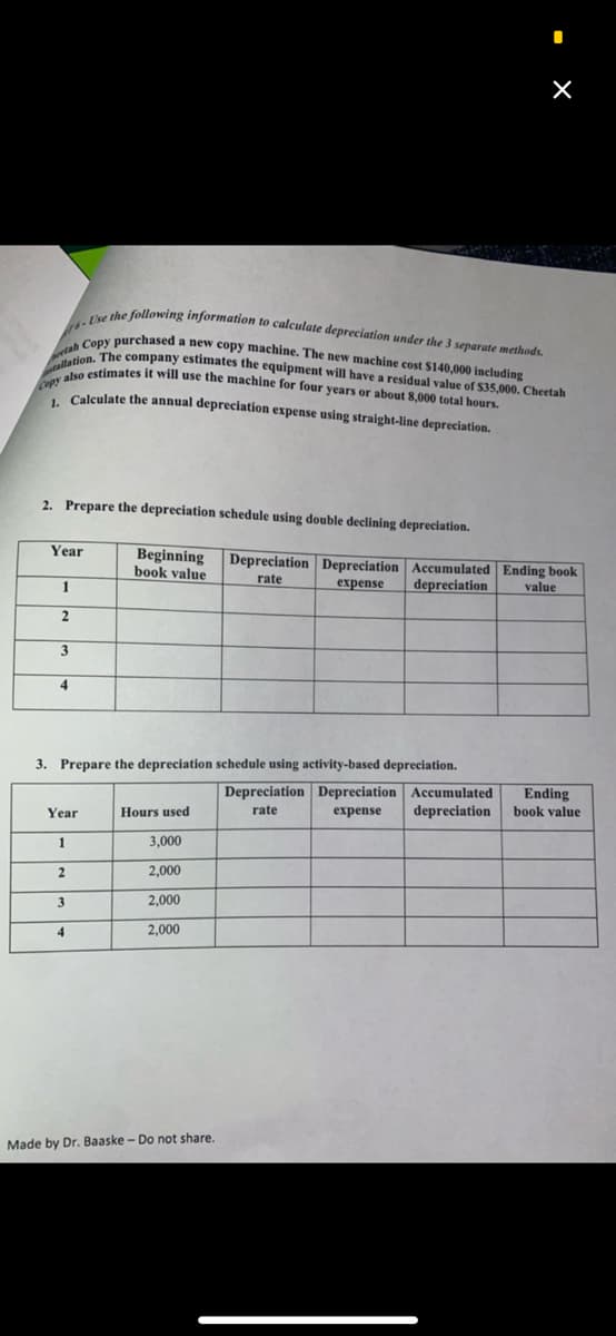 6-Use the following information to calculate depreciation under the 3 separate methods.
tah Copy purchased a new copy machine. The new machine cost $140,000 including
Copy also estimates it will use the machine for four years or about 8,000 total hours.
ahCThe company estimates the equipment will have a residual value of $35,000. Cheetah
* Colsulate the annual depreciation expense using straight-line depreciation.
2. Prepare the depreciation schedule using double declining depreciation.
Year
Beginning
book value
Depreciation Depreciation Accumulated Ending book
rate
1
expense
depreciation
value
2
3
4
3. Prepare the depreciation schedule using activity-based depreciation.
Depreciation Depreciation Accumulated
depreciation
Ending
book value
Year
Hours used
rate
expense
1
3,000
2,000
2,000
4
2,000
Made by Dr. Baaske - Do not share.
