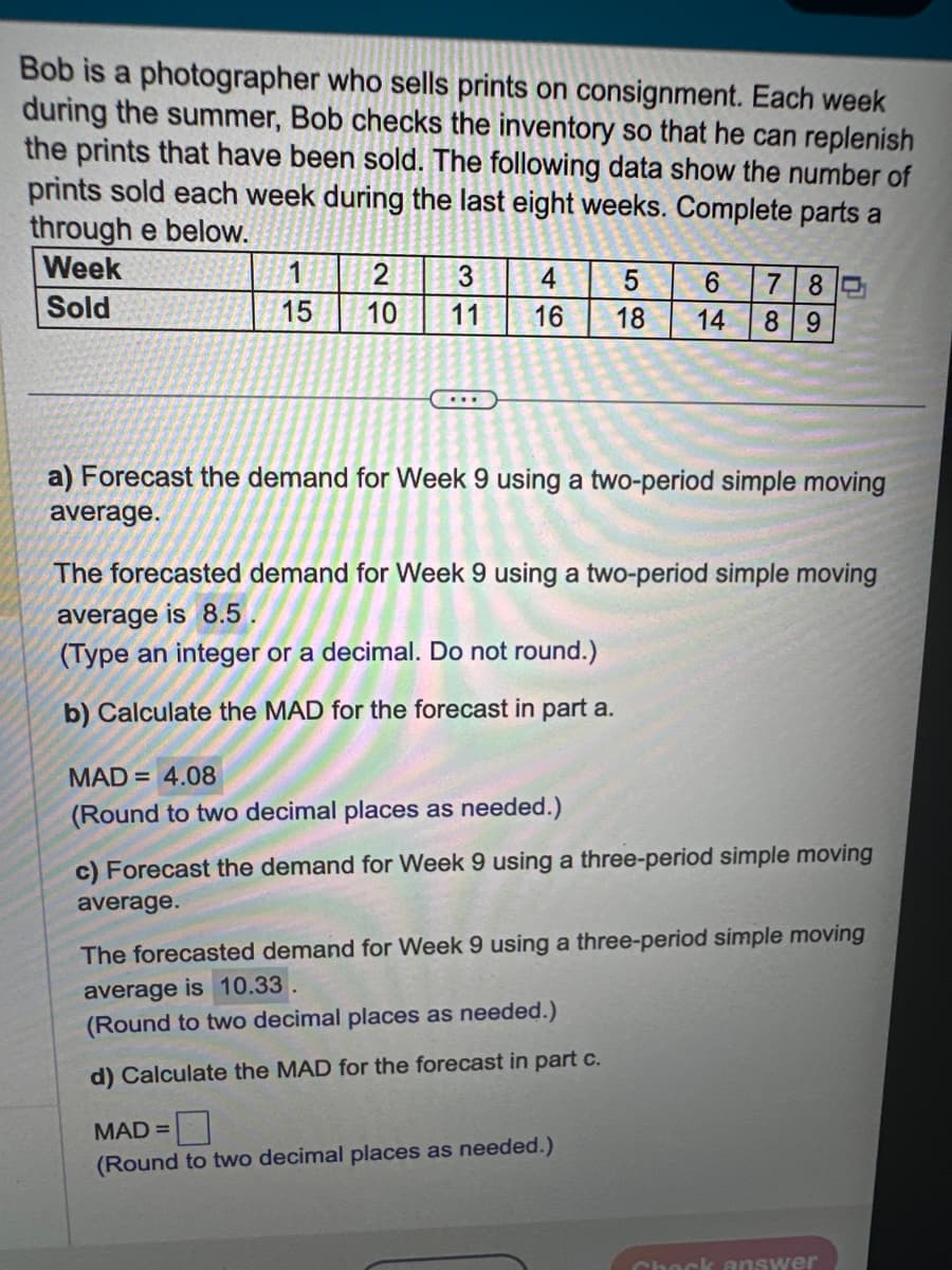 Bob is a photographer who sells prints on consignment. Each week
during the summer, Bob checks the inventory so that he can replenish
the prints that have been sold. The following data show the number of
prints sold each week during the last eight weeks. Complete parts a
through e below.
Week
Sold
1
15
2
10
3
11
...
4
5
16 18 14 89
a) Forecast the demand for Week 9 using a two-period simple moving
average.
6 780
The forecasted demand for Week 9 using a two-period simple moving
average is 8.5.
(Type an integer or a decimal. Do not round.)
b) Calculate the MAD for the forecast in part a.
MAD= 4.08
(Round to two decimal places as needed.)
c) Forecast the demand for Week 9 using a three-period simple moving
average.
The forecasted demand for Week 9 using a three-period simple moving
average is 10.33.
(Round to two decimal places as needed.)
d) Calculate the MAD for the forecast in part c.
MAD =
(Round to two decimal places as needed.)
Check answer