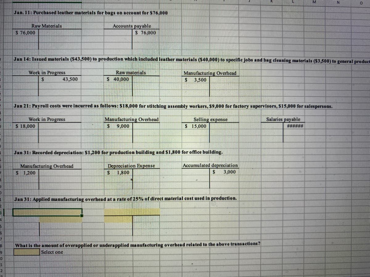 Jan. 11: Purchased leather materials for bags on account for $76,000
Accounts payable
$76,000
Raw Materials
$ 76,000
Jan 14: Issued materials ($43,500) to production which included leather materials ($40,000) to specific jobs and bag cleaning materials ($3,500) to general product
Work in Progress
Raw materials
Manufacturing Overhead
$ 3,500
2$
43,500
$ 40,000
Jan 21: Payroll costs were incurred as follows: $18,000 for stitching assembly workers, $9,000 for factory supervisors, $15,000 for salespersons.
Selling expense
$ 15,000
Salaries payable
Work in Progress
$ 18,000
Manufacturing Overhead
9,000
2$
######
Jan 31: Recorded depreciation: $1,200 for production building and $1,800 for office building.
Manufacturing Overhead
$ 1,200
Depreciation Expense
Accumulated depreciation
2$
1,800
3,000
Jan 31: Applied manufacturing overhead at a rate of 25% of direct material cost used in production.
7.
What is the amount of overapplied or underapplied manufacturing overhead related to the above transactions?
9
Select one
-2
