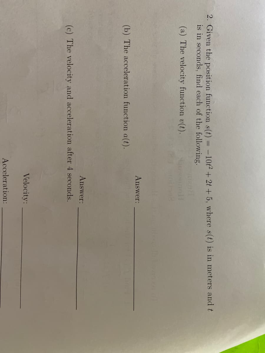 2. Given the position function s(t) = -10t2 + 2t + 5, where s(t) is in meters and t
is in seconds, find each of the following.
(a) The velocity function v(t).
nol!
Answer:
(b) The acceleration function a(t).
Answer:
(c) The velocity and acceleration after 4 seconds.
Velocity:
Acceleration:
